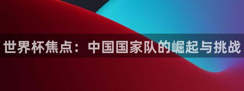 世界杯官网：世界杯焦点：中国国家队的崛起与挑战